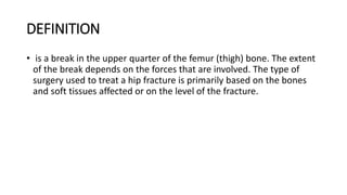 DEFINITION
• is a break in the upper quarter of the femur (thigh) bone. The extent
of the break depends on the forces that are involved. The type of
surgery used to treat a hip fracture is primarily based on the bones
and soft tissues affected or on the level of the fracture.
 