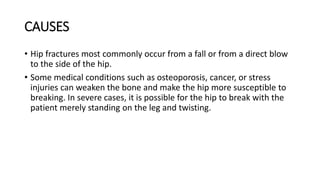 CAUSES
• Hip fractures most commonly occur from a fall or from a direct blow
to the side of the hip.
• Some medical conditions such as osteoporosis, cancer, or stress
injuries can weaken the bone and make the hip more susceptible to
breaking. In severe cases, it is possible for the hip to break with the
patient merely standing on the leg and twisting.
 