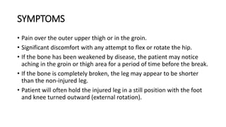 SYMPTOMS
• Pain over the outer upper thigh or in the groin.
• Significant discomfort with any attempt to flex or rotate the hip.
• If the bone has been weakened by disease, the patient may notice
aching in the groin or thigh area for a period of time before the break.
• If the bone is completely broken, the leg may appear to be shorter
than the non-injured leg.
• Patient will often hold the injured leg in a still position with the foot
and knee turned outward (external rotation).
 