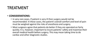 TREATMENT
• CONSIDERATIONS:
• In very rare cases, If patient is very ill then surgery would not be
recommended. In these cases, the patient's overall comfort and level of pain
must be weighed against the risks of anesthesia and surgery.
• Most surgeons agree that patients do better if they are operated on fairly
quickly. It is, however, important to insure patients' safety and maximize their
overall medical health before surgery. This may mean taking time to do
cardiac and other diagnostic studies.
 