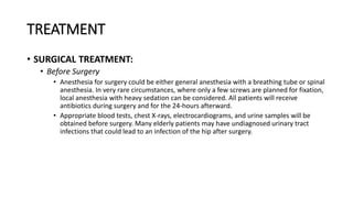 TREATMENT
• SURGICAL TREATMENT:
• Before Surgery
• Anesthesia for surgery could be either general anesthesia with a breathing tube or spinal
anesthesia. In very rare circumstances, where only a few screws are planned for fixation,
local anesthesia with heavy sedation can be considered. All patients will receive
antibiotics during surgery and for the 24-hours afterward.
• Appropriate blood tests, chest X-rays, electrocardiograms, and urine samples will be
obtained before surgery. Many elderly patients may have undiagnosed urinary tract
infections that could lead to an infection of the hip after surgery.
 