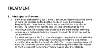 TREATMENT
1. Intracapsular Fracture:
o If the head of the femur ("ball") alone is broken, management will be aimed
at fixing the cartilage on the ball that has been injured or displaced.
Frequently with these injuries, the socket, or acetabulum, may also be
broken. The surgeon will need to take this into consideration as well.
o These injuries may be approached either from the front or back of the hip.
In some cases, both approaches are required in order to clearly see and fix
the injured bone.
o For true intracapsular hip fractures, the surgeon may decide either to fix the
fracture with individual screws (percutaneous pinning) or a single larger
screw that slides within the barrel of a plate. This compression hip screw will
allow the fracture to become more stable by having the broken area impact
on itself. Occasionally, a secondary screw may be added for stability.
 