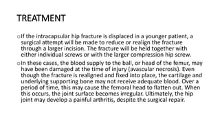TREATMENT
oIf the intracapsular hip fracture is displaced in a younger patient, a
surgical attempt will be made to reduce or realign the fracture
through a larger incision. The fracture will be held together with
either individual screws or with the larger compression hip screw.
oIn these cases, the blood supply to the ball, or head of the femur, may
have been damaged at the time of injury (avascular necrosis). Even
though the fracture is realigned and fixed into place, the cartilage and
underlying supporting bone may not receive adequate blood. Over a
period of time, this may cause the femoral head to flatten out. When
this occurs, the joint surface becomes irregular. Ultimately, the hip
joint may develop a painful arthritis, despite the surgical repair.
 