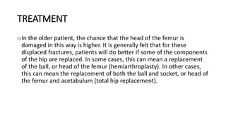 TREATMENT
oIn the older patient, the chance that the head of the femur is
damaged in this way is higher. It is generally felt that for these
displaced fractures, patients will do better if some of the components
of the hip are replaced. In some cases, this can mean a replacement
of the ball, or head of the femur (hemiarthroplasty). In other cases,
this can mean the replacement of both the ball and socket, or head of
the femur and acetabulum (total hip replacement).
 