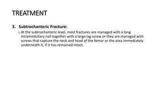 TREATMENT
3. Subtrochanteric Fracture:
oAt the subtrochanteric level, most fractures are managed with a long
intramedullary nail together with a large lag screw or they are managed with
screws that capture the neck and head of the femur or the area immediately
underneath it, if it has remained intact.
 