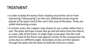 TREATMENT
oIn order to keep the bones from rotating around the nail or from
shortening ("telescoping") on the nail, additional screws may be
placed at the lower end of the nail in the area of the knee. These are
called interlocking screws.
oIn certain cases, the surgeon may choose to use a plate rather than a
nail. The plate will have screws that go into the bone from the lateral,
or outer, side of the femur. A single large screw goes into the neck
and the head of the femur and appears similar to the compression hip
screw, but at a different angle. Secondary screws are then placed
through the plate into the bone to hold the fracture in place.
 
