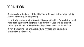 DEFINITION
• Occurs when the head of the thighbone (femur) is forced out of its
socket in the hip bone (pelvis).
• It typically takes a major force to dislocate the hip. Car collisions and
falls from significant heights are common causes and as a result,
other injuries like broken bones often occur with the dislocation.
• A hip dislocation is a serious medical emergency. Immediate
treatment is necessary.
 