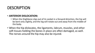 DESCRIPTION
• ANTERIOR DISLOCATION:
• When the thighbone slips out of its socket in a forward direction, the hip will
be bent only slightly, and the leg will rotate out and away from the middle of
the body.
• When the hip dislocates, the ligaments, labrum, muscles, and other
soft tissues holding the bones in place are often damaged, as well.
The nerves around the hip may also be injured.
 