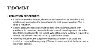 TREATMENT
• REDUCTION PROCEDURES:
• If there are no other injuries, the doctor will administer an anesthetic or a
sedative and manipulate the bones back into their proper position. This is
called a reduction.
• In some cases, the reduction must be done in the operating room with
anesthesia. In rare cases, torn soft tissues or small bony fragments block the
bone from going back into the socket. When this occurs, surgery is required to
remove the loose tissues and correctly position the bones.
• Following reduction, the surgeon will request another set of x-rays and
possibly a computed tomography (CT) scan to make sure that the bones are in
the proper position.
 