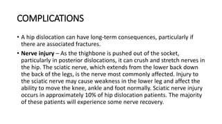 COMPLICATIONS
• A hip dislocation can have long-term consequences, particularly if
there are associated fractures.
• Nerve injury – As the thighbone is pushed out of the socket,
particularly in posterior dislocations, it can crush and stretch nerves in
the hip. The sciatic nerve, which extends from the lower back down
the back of the legs, is the nerve most commonly affected. Injury to
the sciatic nerve may cause weakness in the lower leg and affect the
ability to move the knee, ankle and foot normally. Sciatic nerve injury
occurs in approximately 10% of hip dislocation patients. The majority
of these patients will experience some nerve recovery.
 