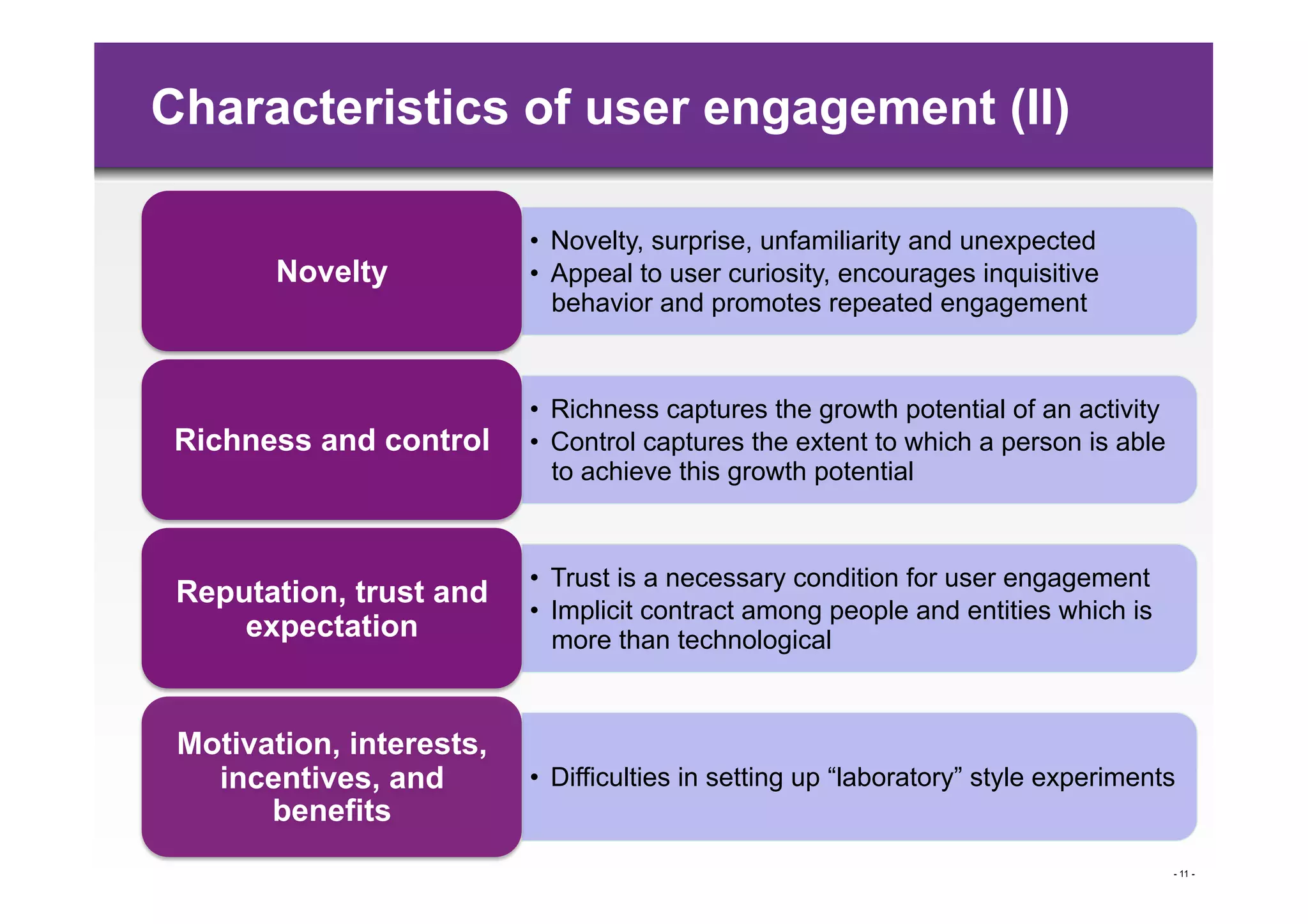 Characteristics of user engagement (II)

                          •  Novelty, surprise, unfamiliarity and unexpected
        Novelty           •  Appeal to user curiosity, encourages inquisitive
                             behavior and promotes repeated engagement



                          •  Richness captures the growth potential of an activity
 Richness and control     •  Control captures the extent to which a person is able
                             to achieve this growth potential



                          •  Trust is a necessary condition for user engagement
 Reputation, trust and
                          •  Implicit contract among people and entities which is
     expectation             more than technological


 Motivation, interests,
   incentives, and        •  Difficulties in setting up “laboratory” style experiments
       benefits
                                                                                     - 11 -
 