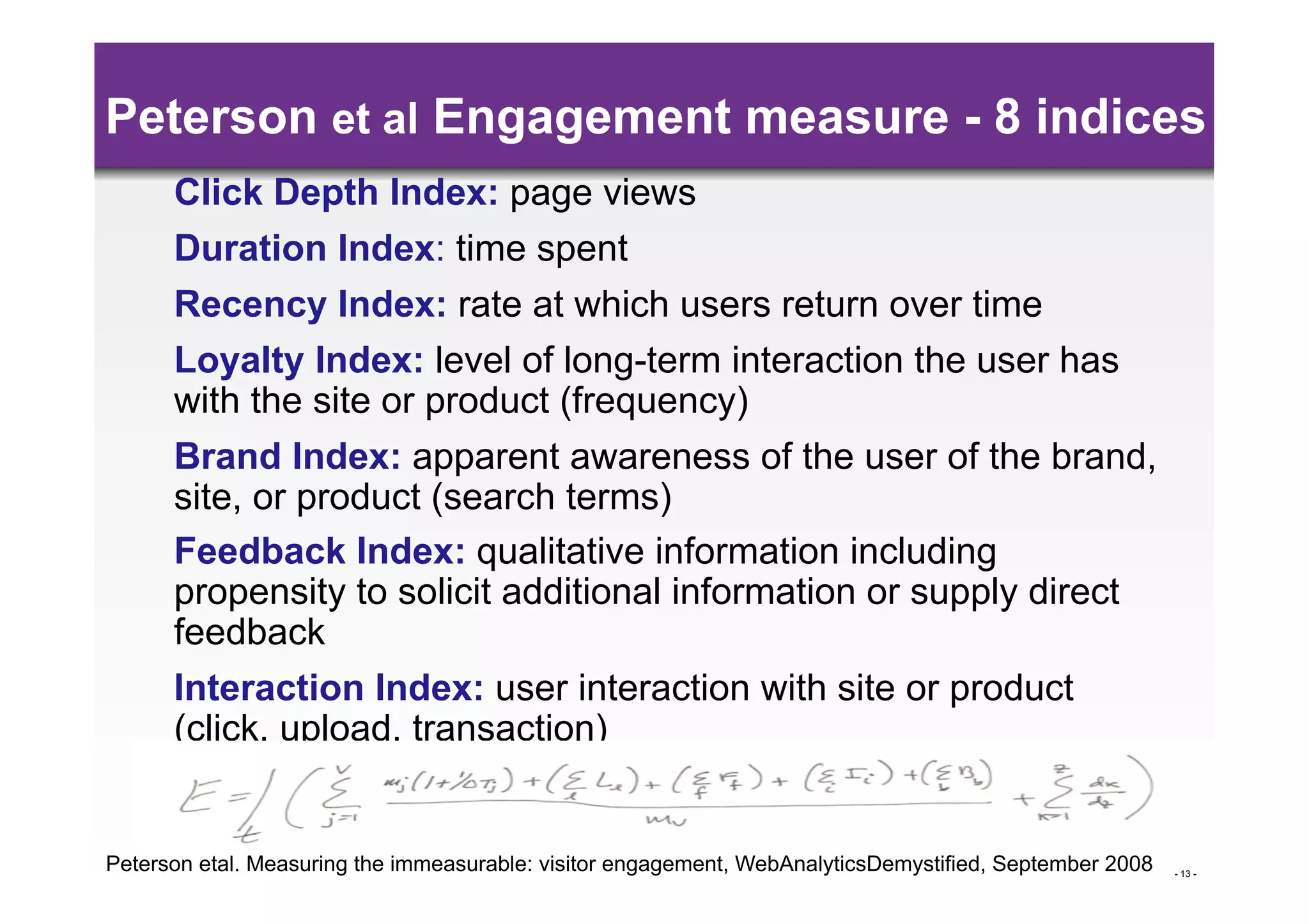 Peterson et al Engagement measure - 8 indices
      Click Depth Index: page views
      Duration Index: time spent
      Recency Index: rate at which users return over time
      Loyalty Index: level of long-term interaction the user has
      with the site or product (frequency)
      Brand Index: apparent awareness of the user of the brand,
      site, or product (search terms)
      Feedback Index: qualitative information including
      propensity to solicit additional information or supply direct
      feedback
      Interaction Index: user interaction with site or product
      (click, upload, transaction)


Peterson etal. Measuring the immeasurable: visitor engagement, WebAnalyticsDemystified, September 2008   - 13 -
 