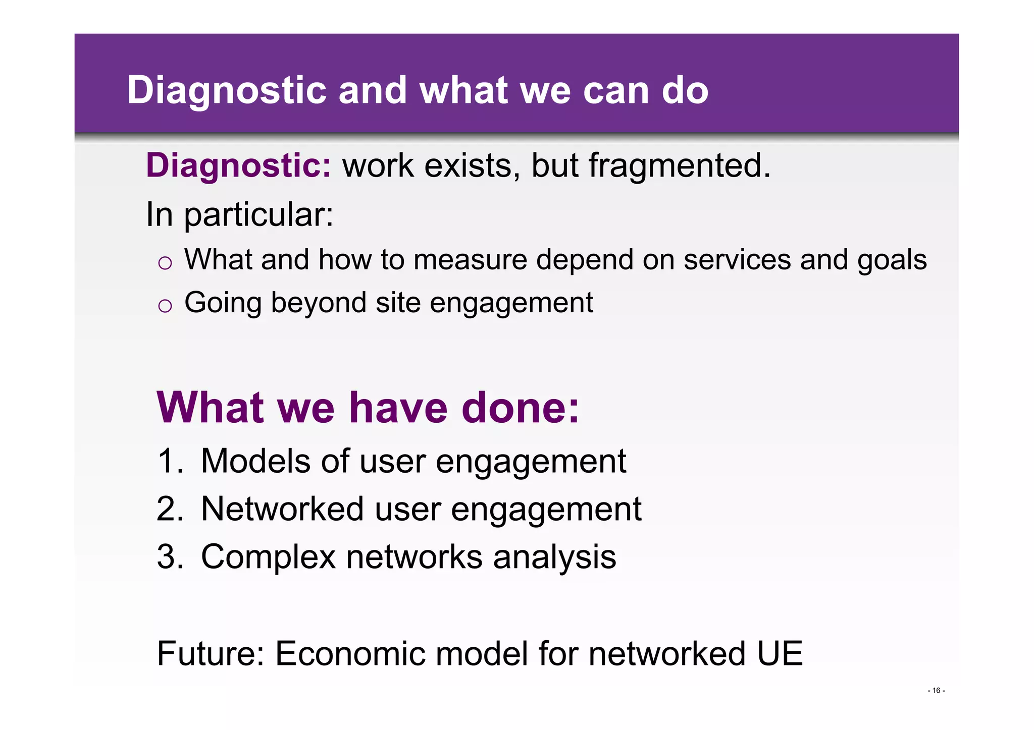 Diagnostic and what we can do
Diagnostic: work exists, but fragmented.
In particular:
 o  What and how to measure depend on services and goals
 o  Going beyond site engagement


 What we have done:
 1.  Models of user engagement
 2.  Networked user engagement
 3.  Complex networks analysis

 Future: Economic model for networked UE
                                                       - 16 -
 