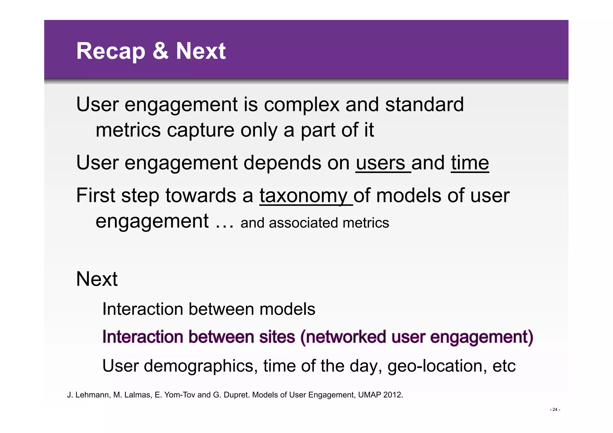 Recap & Next

  User engagement is complex and standard
   metrics capture only a part of it
  User engagement depends on users and time
  First step towards a taxonomy of models of user
    engagement … and associated metrics

  Next
        Interaction between models


        User demographics, time of the day, geo-location, etc
J. Lehmann, M. Lalmas, E. Yom-Tov and G. Dupret. Models of User Engagement, UMAP 2012.
                                                                                         - 24 -
 