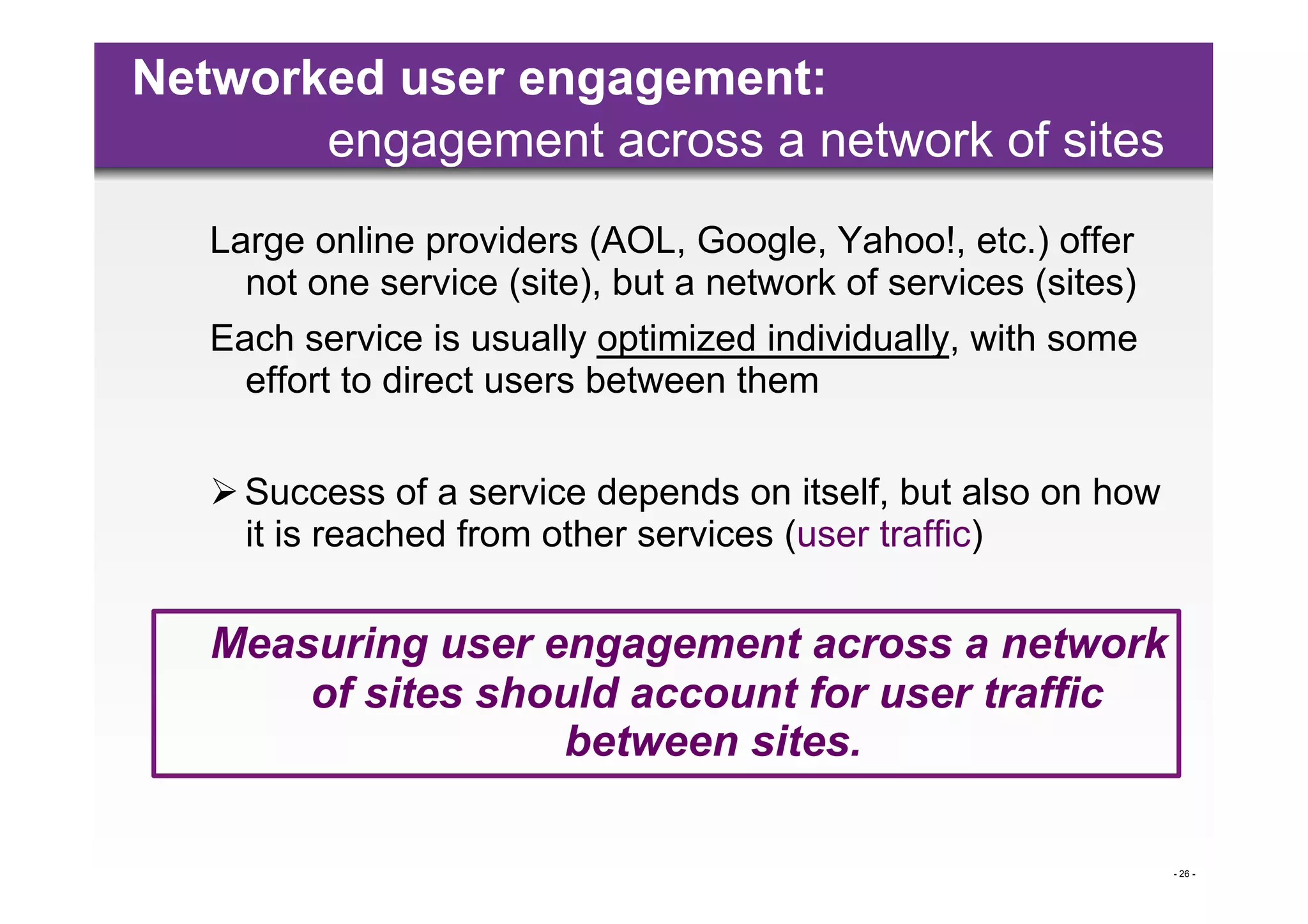 Networked user engagement:
       engagement across a network of sites
   Large online providers (AOL, Google, Yahoo!, etc.) offer
     not one service (site), but a network of services (sites)
   Each service is usually optimized individually, with some
     effort to direct users between them


    Success of a service depends on itself, but also on how
     it is reached from other services (user traffic)

   Measuring user engagement across a network
       of sites should account for user traffic
                   between sites.

                                                                 - 26 -
 