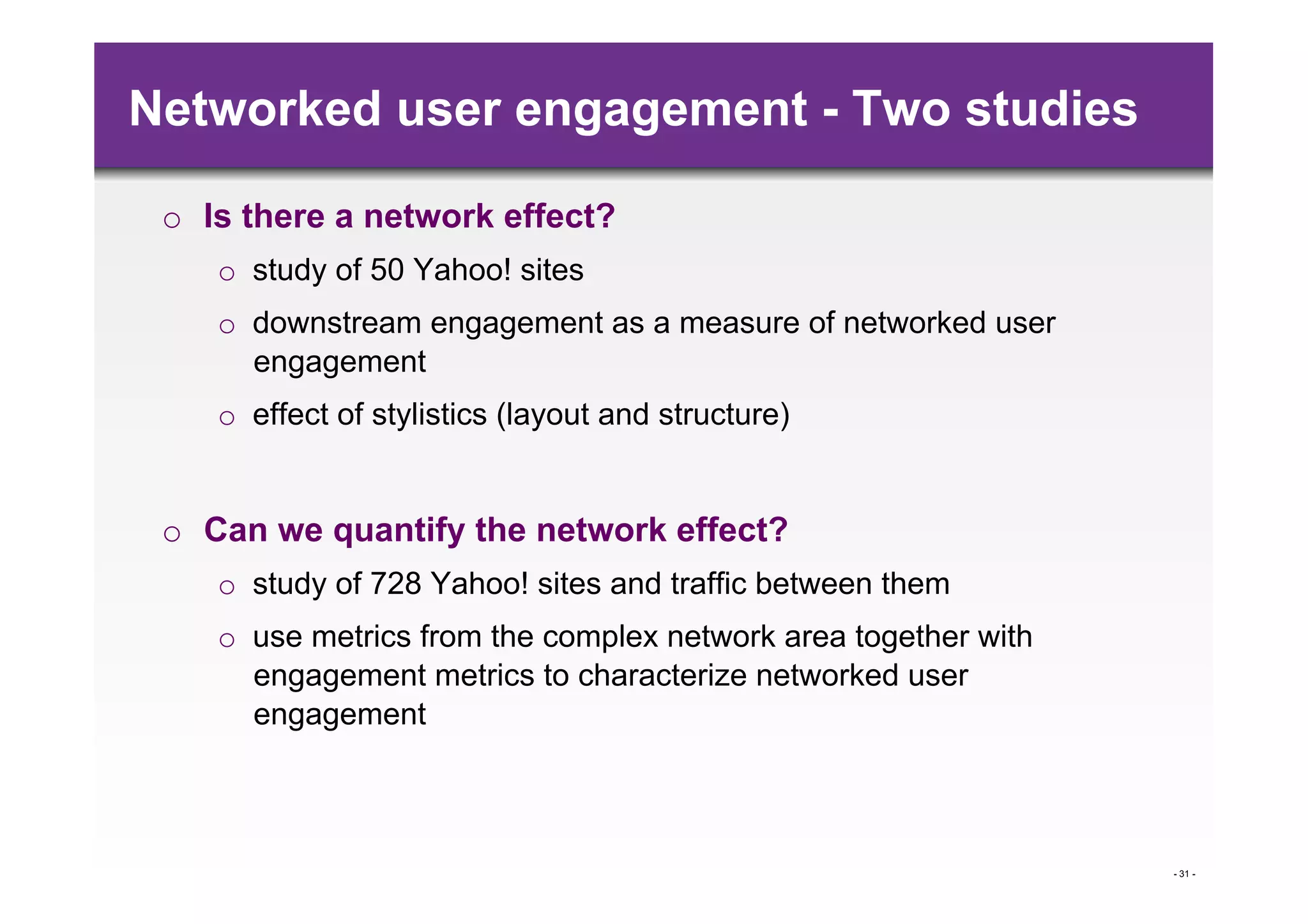 Networked user engagement - Two studies

 o  Is there a network effect?
    o  study of 50 Yahoo! sites
    o  downstream engagement as a measure of networked user
       engagement
    o  effect of stylistics (layout and structure)


 o  Can we quantify the network effect?
    o  study of 728 Yahoo! sites and traffic between them
    o  use metrics from the complex network area together with
       engagement metrics to characterize networked user
       engagement



                                                                 - 31 -
 