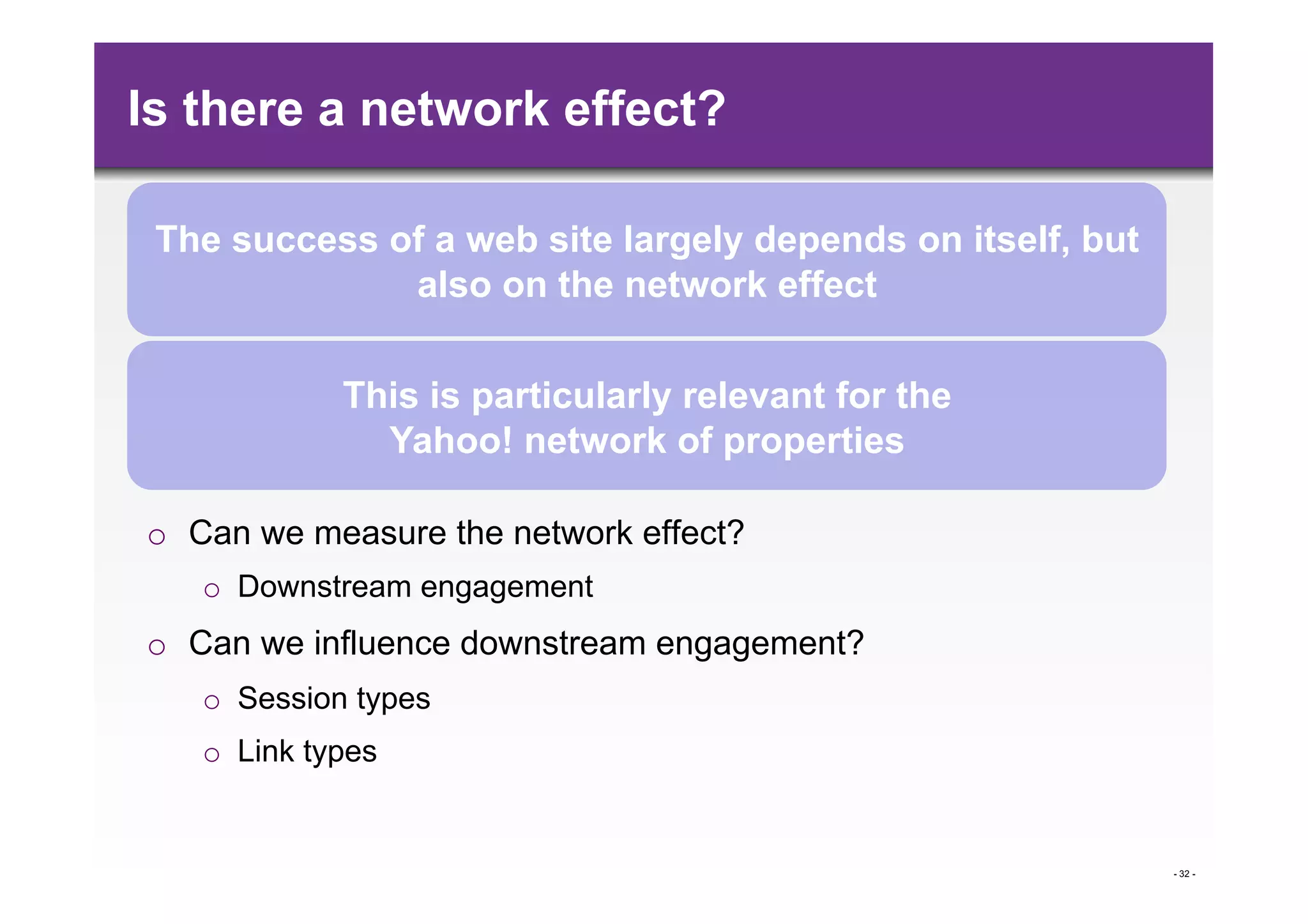 Is there a network effect?

 The success of a web site largely depends on itself, but
              also on the network effect

             This is particularly relevant for the
               Yahoo! network of properties

o  Can we measure the network effect?
   o  Downstream engagement
o  Can we influence downstream engagement?
   o  Session types
   o  Link types


                                                            - 32 -
 