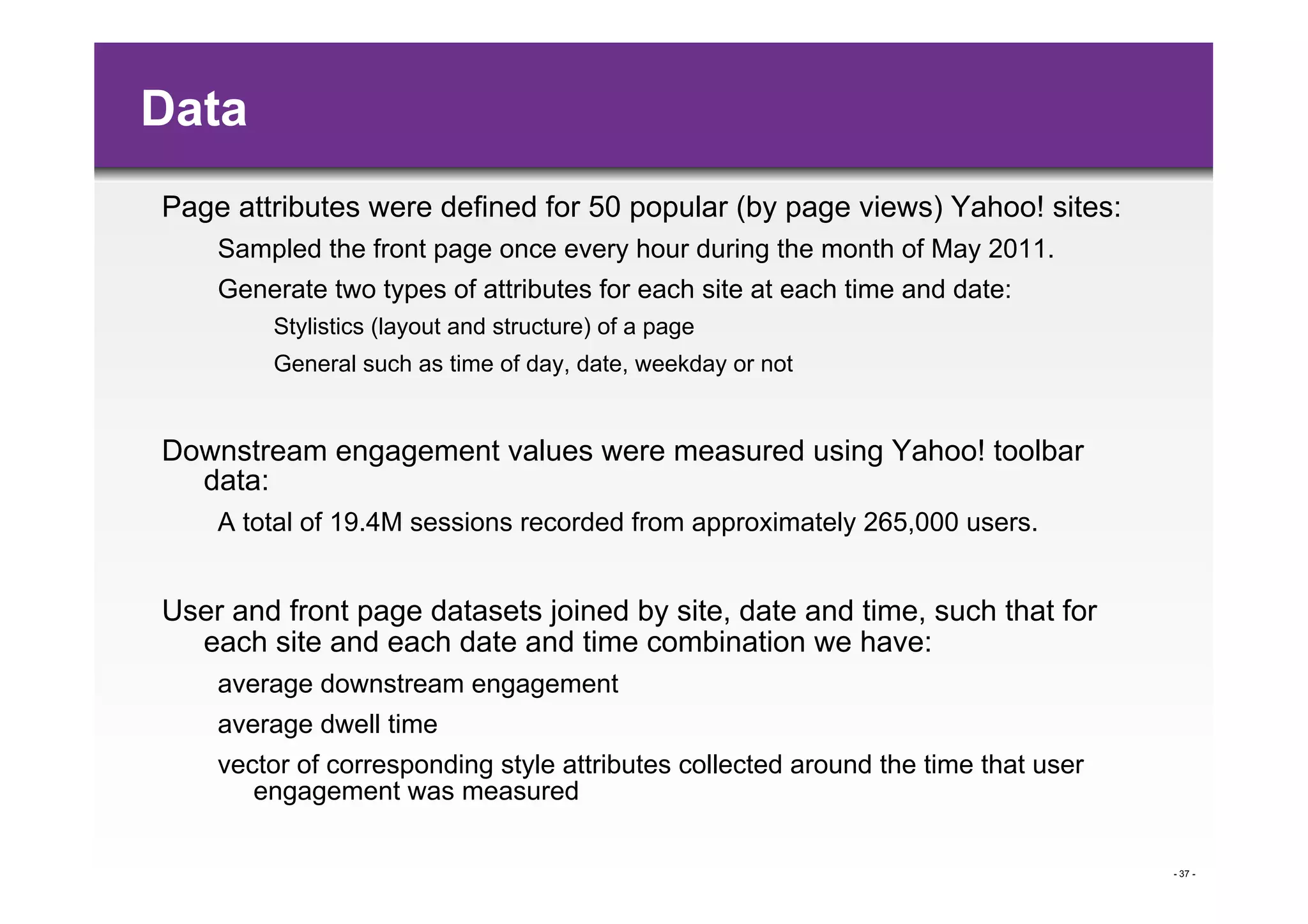 Data
Page attributes were defined for 50 popular (by page views) Yahoo! sites:
    Sampled the front page once every hour during the month of May 2011.
    Generate two types of attributes for each site at each time and date:
        Stylistics (layout and structure) of a page
        General such as time of day, date, weekday or not


Downstream engagement values were measured using Yahoo! toolbar
  data:
    A total of 19.4M sessions recorded from approximately 265,000 users.


User and front page datasets joined by site, date and time, such that for
  each site and each date and time combination we have:
    average downstream engagement
    average dwell time
    vector of corresponding style attributes collected around the time that user
       engagement was measured

                                                                                   - 37 -
 