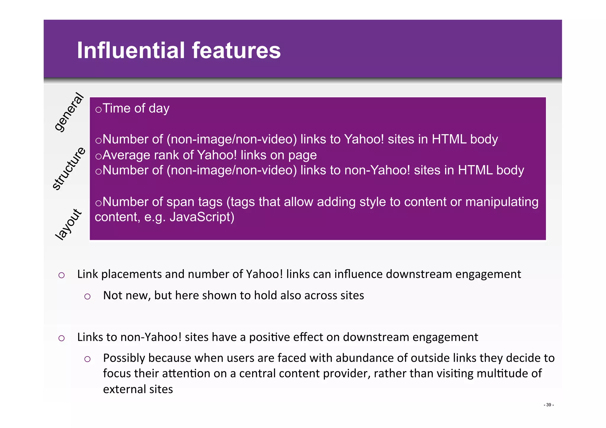 Influential features

         o Time of day

         o Number of (non-image/non-video) links to Yahoo! sites in HTML body
         o Average rank of Yahoo! links on page
         o Number of (non-image/non-video) links to non-Yahoo! sites in HTML body

         o Number of span tags (tags that allow adding style to content or manipulating
         content, e.g. JavaScript)



o  Link	
  placements	
  and	
  number	
  of	
  Yahoo!	
  links	
  can	
  inﬂuence	
  downstream	
  engagement	
  
      o  Not	
  new,	
  but	
  here	
  shown	
  to	
  hold	
  also	
  across	
  sites	
  	
  


o  Links	
  to	
  non-­‐Yahoo!	
  sites	
  have	
  a	
  posi>ve	
  eﬀect	
  on	
  downstream	
  engagement	
  
      o  Possibly	
  because	
  when	
  users	
  are	
  faced	
  with	
  abundance	
  of	
  outside	
  links	
  they	
  decide	
  to	
  
         focus	
  their	
  aBen>on	
  on	
  a	
  central	
  content	
  provider,	
  rather	
  than	
  visi>ng	
  mul>tude	
  of	
  
         external	
  sites	
  	
  
                                                                                                                                    - 39 -
 