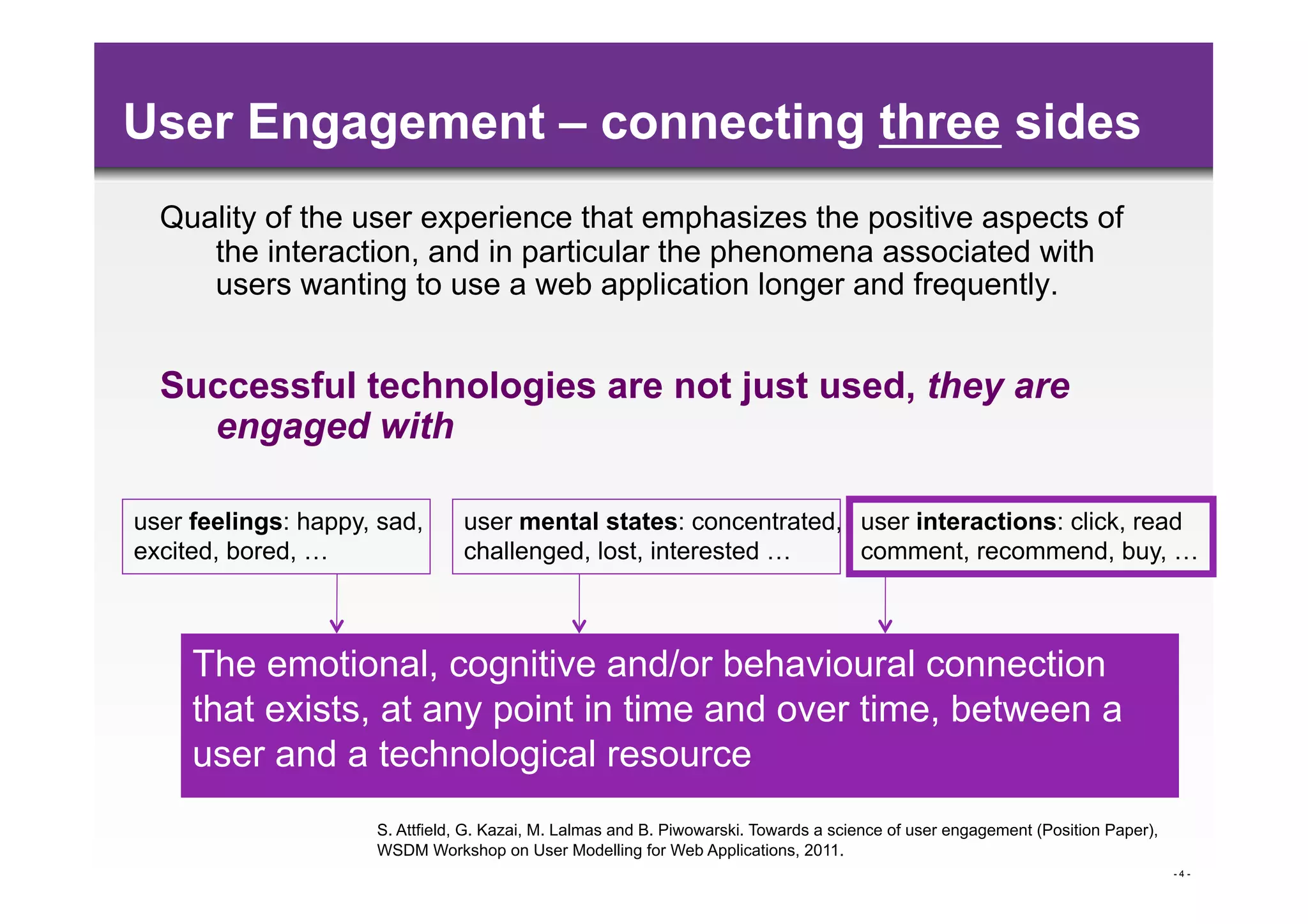 User Engagement – connecting three sides
  Quality of the user experience that emphasizes the positive aspects of
     the interaction, and in particular the phenomena associated with
     users wanting to use a web application longer and frequently.


  Successful technologies are not just used, they are
    engaged with

user feelings: happy, sad,      user mental states: concentrated, user interactions: click, read
excited, bored, …               challenged, lost, interested …    comment, recommend, buy, …



     The emotional, cognitive and/or behavioural connection
     that exists, at any point in time and over time, between a
     user and a technological resource
                     S. Attfield, G. Kazai, M. Lalmas and B. Piwowarski. Towards a science of user engagement (Position Paper),
                     WSDM Workshop on User Modelling for Web Applications, 2011.
                                                                                                                                  -4-
 