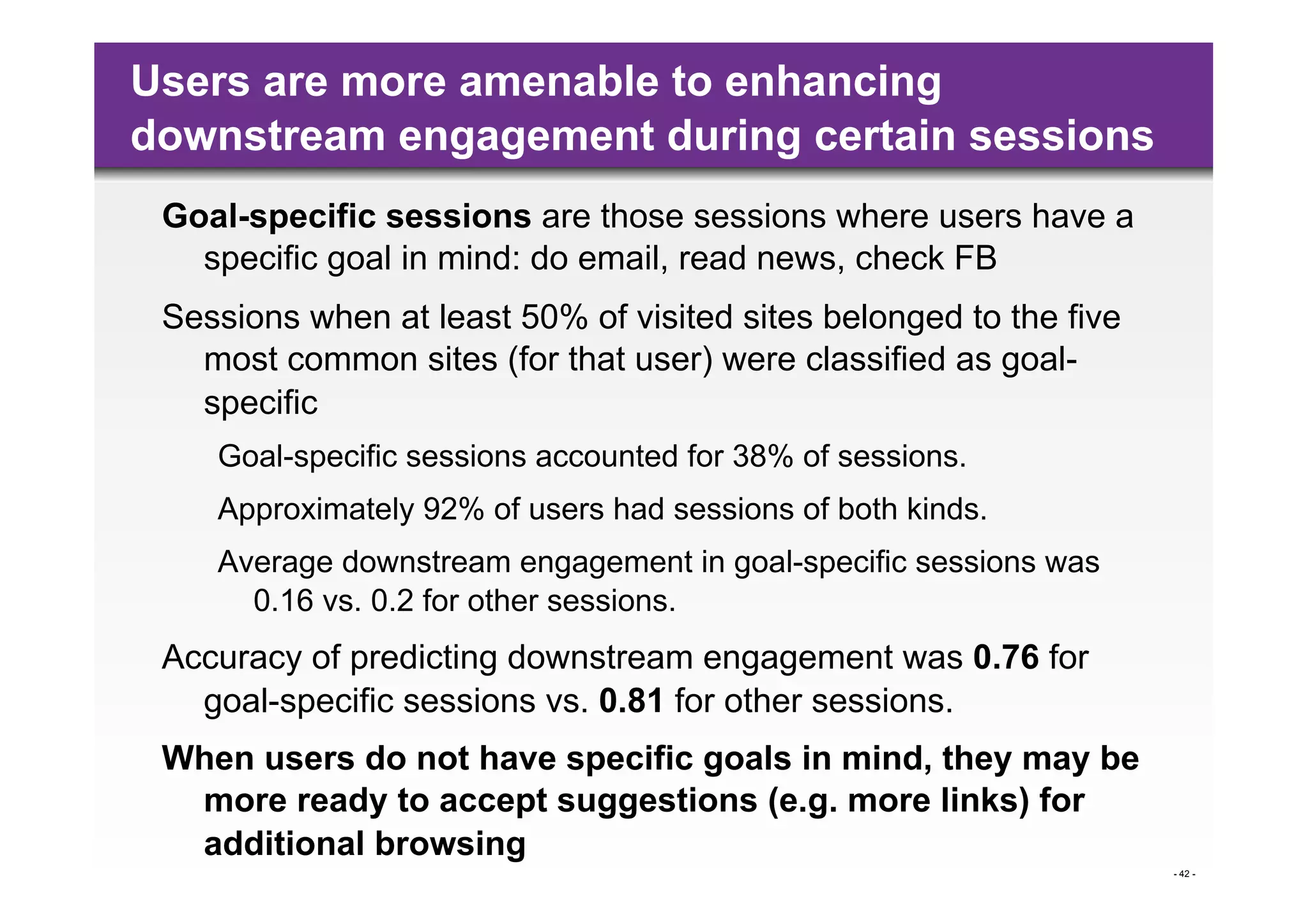 Users are more amenable to enhancing
downstream engagement during certain sessions
 Goal-specific sessions are those sessions where users have a
   specific goal in mind: do email, read news, check FB
 Sessions when at least 50% of visited sites belonged to the five
   most common sites (for that user) were classified as goal-
   specific
    Goal-specific sessions accounted for 38% of sessions.
    Approximately 92% of users had sessions of both kinds.
    Average downstream engagement in goal-specific sessions was
      0.16 vs. 0.2 for other sessions.
 Accuracy of predicting downstream engagement was 0.76 for
   goal-specific sessions vs. 0.81 for other sessions.
 When users do not have specific goals in mind, they may be
  more ready to accept suggestions (e.g. more links) for
  additional browsing
                                                                    - 42 -
 