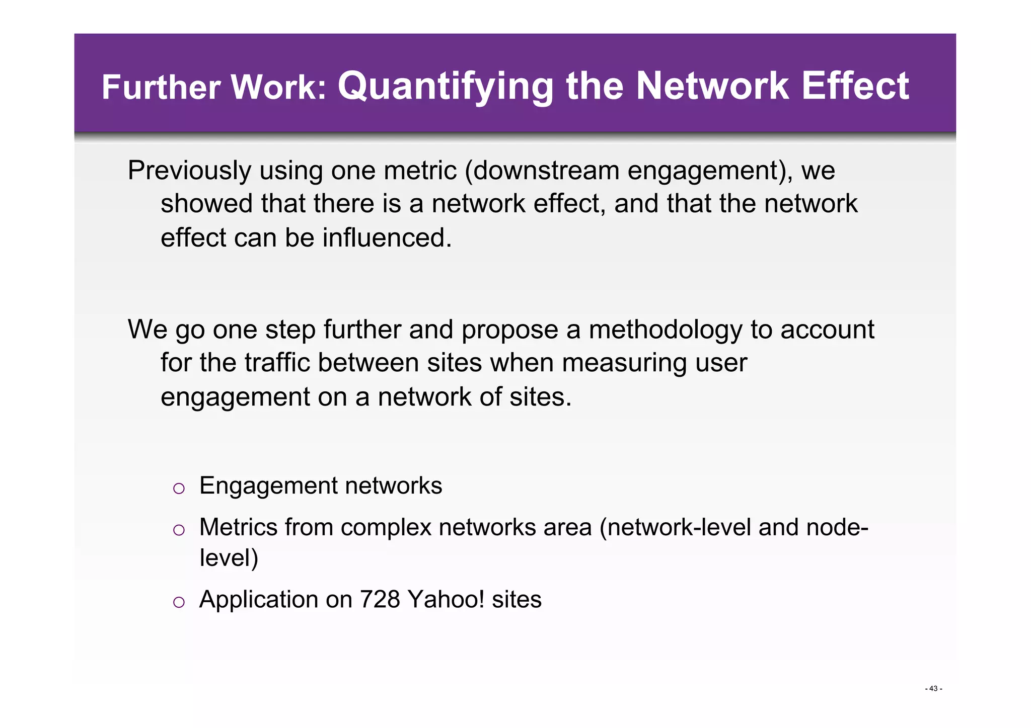 Further Work: Quantifying the Network Effect

 Previously using one metric (downstream engagement), we
   showed that there is a network effect, and that the network
   effect can be influenced.


 We go one step further and propose a methodology to account
   for the traffic between sites when measuring user
   engagement on a network of sites.


    o  Engagement networks
    o  Metrics from complex networks area (network-level and node-
       level)
    o  Application on 728 Yahoo! sites


                                                                     - 43 -
 