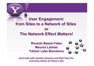 User Engagement:
from Sites to a Network of Sites
                or
   The Network Effect Matters!

           Ricardo Baeza-Yates
              Mounia Lalmas
          Yahoo! Labs Barcelona

 Joint work with Janette Lehmann and Elad Yom-Tov
           and many others at Yahoo! Labs           -1-
 