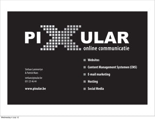 Websites
                                           Content Management Systemen (CMS)
                      Stefaan Lammertyn
                      & Patrick Maes
                                           E-mail marketing
                      stefaan@pixular.be
                      051 25 46 44         Hosting
                      www.pixular.be       Social Media




Wednesday 4 July 12
 