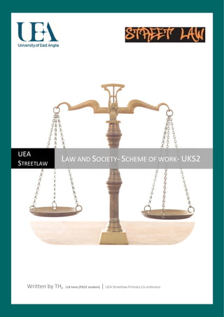  

                                                         




UEA 
STREETLAW 
                     LAW AND SOCIETY‐ SCHEME OF WORK‐ UKS2 
 




  Written by TH,  LLB hons (PGCE student) | UEA Streetlaw Primary Co‐ordinator 
 