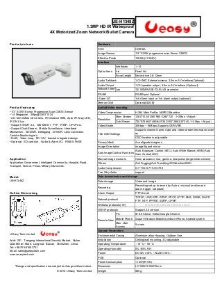 UE-H1348Z 
1.3MP HD IR Waterproof 
4X Motorized Zoom Network Bullet Camera 
Product pictures Hardware 
SOC Hi3518A 
Image Sensor 1/3" SONY progressive scan Exmor CMOS 
Effective Pixels 1280(H)×1024(V) 
Interface 
Optical lens 
Interfaces ∮14 
Iris Fixed Iris 
Focal Length Motor-drive 2.8-12mm 
Audio Talkback 1 CH MIC External access, 3.5mm AV interface(Optional) 
Audio Output 1 CH speaker output, 3.5mm AV interface (Optional) 
Network Interf 
Lan 10/100M BASE-TX,RJ-45 connector 
ace 
RS485 RS485 port Optional 
Alarm I/O 1ch Alarm input or 1ch alarm output (optional) 
Memory Slot Optional(32GB) 
Product features： Audio&Video encoding 
• 1/3” SONY Exmor Progressive Scan CMOS Sensor 
• 1.4 Megapixel, 30fps@1280*1024 
• 2.8-12mmMotor-drive lens, IR Distance 60M, 2pcs IR Array LED, 
IR ON 0 Lux 
• Support ONVIF 2.2, GB/T28181, FTP, RTSP, UPnP etc. 
• Support Dual-Stream, Mobile Surveillance, Heartbeat 
Mechanism, 3D-DNR, Defogging, D-WDR, Lens Correction, 
Corridor Monitoring etc. 
• RJ45, Video Loop, DC-12V, bracket integrated design 
• Optional: SD card slot, Audio & Alarm I/O, RS485, PoEE 
Video Compression H.264 Main Profile; MJPEG Baseline 
Resolution 
Main Stream 1280*1024/1280*960/1280*720 ;1~25fps（Adjust） 
Sub Stream 720*576/640*480/640*352/352*288/320*240 ;1~25fps（Adjust） 
Video Bitrate 30Kbps～16Mbps,Supports CBR/VBR 
Title OSD Settings 
Supports channel name, date, and video stream information overl 
ay 
OSD location is adjustable 
Privacy Mask 4 configurable regions 
Image Orientation image flip and mirror 
Auto Image Control Functions Auto Exposure Control (AEC); Auto White Blance (AWB);Auto 
Gain Control(AGC) 
Application Manual Image Controls Color saturation, hue, gamma, sharpness (edge enhancement) 
Application: Government, Intelligent Community, Hospital, Road, 
Transport, School, Prison, Military District etc. 
Others Anti Fogging/Anti Trembling/IR Detection/IRIS/ 
Audio Compression G.711A/G.711U/G.726 
Two Way Audio support 
Model: Data transmission and storage 
UE-H1348Z Data storage Video and Image 
Recording Recording set up to record by Auto or manual (motion and 
alarm trigger, schedule) 
Outline Dimension： Alarm Output FTP,E-mail 
Network protocol TCP/IP, UDP, RTP, RTSP, RTCP, HTTP, DNS, DDNS, DHCP, 
FTP, NTP, PPPOE, SMTP, UPNP 
Wireless protocols(-W) ------------------------------------------------- 
ONVIF protocols Support 2.2 version 
Remote View 
PC IE 6.0 Above; firefox;Google Chrome 
Mobile Phone Suport Windows Mobile,Symbian,iPhone, Android system 
Max. User 
Access 5 users 
U-Easy Tech Limited 
Addr: 10F, Tiangong International Security Market, Niulan 
Qian Minzhi Road, Longhua, Bao'an, Shenzhen, China 
Tel: +86-755-61653731 
Email: sales@ueasytech.com 
www.ueasytech.com 
General Parameters 
Environmental Casing Aluminum alloy Housing, Outdoor Use 
Installation Ceiling/wall mounting, 3D adjustable 
Operating Temperature -10 °C ~ 50 °C 
Operating Humidity 0% -85% RH 
Power DC12V ±10%（AC24V±10%） 
POE Optional 
Power Consumption <12W(IR ON) 
*Design and specifications are subject to change without notice. Dimension L170XW100XH70mm 
© 2014 U-Easy Tech Limited Weight 965g 
