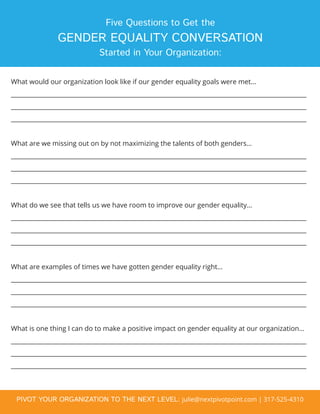 Five Questions to Get the
GENDER EQUALITY CONVERSATION
Started in Your Organization:
What would our organization look like if our gender equality goals were met…
_________________________________________________________________________________________________
_________________________________________________________________________________________________
_________________________________________________________________________________________________
What are we missing out on by not maximizing the talents of both genders…
_________________________________________________________________________________________________
_________________________________________________________________________________________________
_________________________________________________________________________________________________
What do we see that tells us we have room to improve our gender equality…
_________________________________________________________________________________________________
_________________________________________________________________________________________________
_________________________________________________________________________________________________
What are examples of times we have gotten gender equality right…
_________________________________________________________________________________________________
_________________________________________________________________________________________________
_________________________________________________________________________________________________
What is one thing I can do to make a positive impact on gender equality at our organization…
_________________________________________________________________________________________________
_________________________________________________________________________________________________
_________________________________________________________________________________________________
PIVOT YOUR ORGANIZATION TO THE NEXT LEVEL: julie@nextpivotpoint.com | 317-525-4310
 