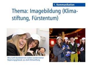 1. Kommunikation 
Thema: Vorbildfunktion 
im Fürstentum Liechtenstein 
Miss Earth Kandidatinnen statten Liechtensteiner 
Regierungsgebäude aus dank Klimastiftung 
 