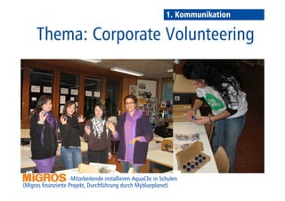 1. Kommunikation 
Thema: 
Corporate Volunteering 
-Mitarbeitende installieren AquaClic in 
Schulen (Migros finanzierte die Projekte, Durchführung durch Myblueplanet) 
 