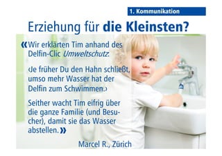1. Kommunikation 
Thema: Kindererziehung 
Wir erklärten Tim anhand des 
Delfin-Clic Umweltschutz: 
‹Je früher Du den Hahn schließt, 
umso mehr Wasser hat der 
Delfin zum Schwimmen.› 
Seither wacht Tim eifrig über 
die ganze Familie (und Besu-cher), 
damit sie das Wasser 
abstellen. 
Marcel R., Zürich 
» 
« 
 
