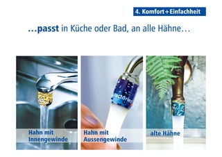 4. Komfort+Einfachheit 
…passt in Küche oder Bad, an alle Hähne… 
Hahn mit 
Innengewinde 
Hahn mit 
Aussengewinde 
alte Hähne 
 