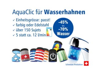 AquaClic für Wasserhahnen 
-45% 
bis 
-70% 
Wasser 
 Einheitsgrösse: passt! 
 farbig oder Edelstahl 
 über 150 Sujets 
 5 statt ca. 12 l/min 
Schweizer Produktion 
 