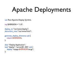 Apache Deployments
use Rex::Apache::Deploy Symlink;

my $VERSION = “1.0“;

deploy_to “/var/www/deploy“;
document_root “/var/www/html“;

generate_deploy_directory sub {
   return $VERSION;
};

desc “Deploy Application“;
task “deploy“, “server[01..04]“, sub {
   deploy “myapp-$VERSION.tar.gz“;
};
 