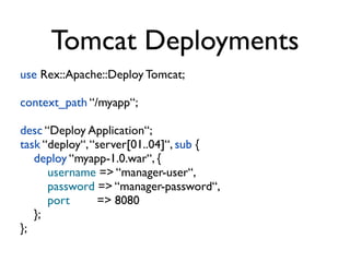 Tomcat Deployments
use Rex::Apache::Deploy Tomcat;

context_path “/myapp“;

desc “Deploy Application“;
task “deploy“, “server[01..04]“, sub {
   deploy “myapp-1.0.war“, {
      username => “manager-user“,
      password => “manager-password“,
      port      => 8080
   };
};
 