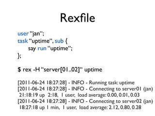 Rexﬁle
user “jan“;
task “uptime“, sub {
    say run “uptime“;
};

$ rex -H “server[01..02]“ uptime

[2011-06-24 18:27:28] - INFO - Running task: uptime
[2011-06-24 18:27:28] - INFO - Connecting to server01 (jan)
 21:18:19 up 2:18, 1 user, load average: 0.00, 0.01, 0.03
[2011-06-24 18:27:28] - INFO - Connecting to server02 (jan)
 18:27:18 up 1 min, 1 user, load average: 2.12, 0.80, 0.28
 