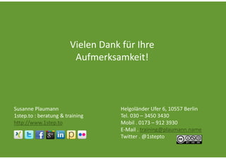 Vielen Dank für Ihre 
                         Aufmerksamkeit!



Susanne Plaumann                    Helgoländer Ufer 6, 10557 Berlin
1step.to : beratung & training      Tel. 030 – 3450 3430
http://www.1step.to                 Mobil . 0173 – 912 3930
                                    E‐Mail . training@plaumann.name
                                    Twitter . @1stepto
 