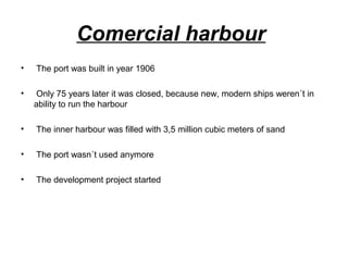 Comercial harbour
• The port was built in year 1906
• Only 75 years later it was closed, because new, modern ships weren´t in
ability to run the harbour
• The inner harbour was filled with 3,5 million cubic meters of sand
• The port wasn´t used anymore
• The development project started
 