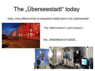 The „Überseestadt“ today
- today, many different kinds of corporations setteld down in the „Überseestadt“
The „ MAKEMEDIA-STUDIOS „
The „Hafenmuseum“ ( port museum )
 