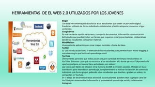 HERRAMIENTAS DE EL WEB 2.0 UTILIZADOS POR LOS JOVENES
Bleger
Con esta herramienta podrás solicitar a tus estudiantes que creen un portafolio digital.
Puede ser utilizado de forma individual o colaborativa y facilita etiquetar, comentar o ligar
contenido.
Google Drive
Es una excelente opción para crear y compartir documentos, información y comunicación.
Actividades que puedes incluir son tareas que requieran crear presentaciones colaborativas
donde los estudiantes compartan material,
MindMeister
Una excelente aplicación para crear mapas mentales y lluvia de ideas.
Twitter
Su uso en educación llama la atención de los estudiantes pues permite hacer micro blogging o
microlearning lo que facilita el aprendizaje móvil.
YouTube
Últimamente pareciera que todos pasan una gran cantidad de tiempo viendo vídeos en
YouTube. Entonces ¿por qué no encontrar a los estudiantes allí, donde ya están? ¡Aprovecha la
oportunidad para enriquecer las e-actividades con vídeos!
Los videos son fáciles de integrar en la mayoría de LMS o en redes sociales. Utilízalo en tus e-
actividades para extender el aprendizaje, complementarlo o motivar la creación de contenido
individual o de forma grupal, pidiendo a tus estudiantes que diseñen y graben un video y lo
compartan en YouTube.
En la etapa de desarrollo de esta actividad, tus estudiantes pueden crear su propio canal de
YouTube para intercambiar información y promover el aprendizaje social y colaborativo.
Instagram
 