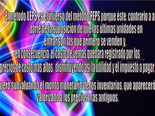El método UEPS es el inverso del método PEPS porque éste, contrario a aquél, parte de la suposición de que las últimas unidades en  entrar son las que primero se venden y, en consecuencia, el costo de ventas quedará registrado por los  precios de costo más altos,  disminuyendo así la utilidad y el impuesto a pagar,  pero subvaluando el monto monetario de los inventarios, que aparecerá  valorizado a los precios más antiguos. 