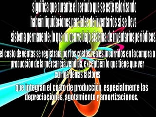 significa que durante el período que se esté valorizando  habrán liquidaciones parciales de inventarios, si se lleva  sistema permanente; lo que no ocurre bajo sistema de inventarios periódicos. el costo de ventas se registrará por los costos reales incurridos en la compra o  producción de la mercancía vendida, exceptoen lo que tiene que ver  con los demás factores  que integran el costo de producción, especialmente las  depreciaciones, agotamiento y amortizaciones. 
