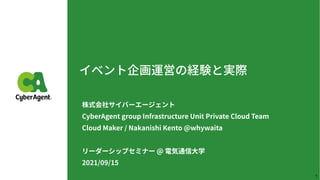 イベント企画運営の経験と実際
株式会社サイバーエージェント
 
CyberAgent group Infrastructure Unit Private Cloud Team
 
Cloud Maker / Nakanishi Kento @whywaita


リーダーシップセミナー @ 電気通信⼤学
 
2021/09/15
1
 