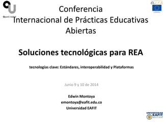 Conferencia
Internacional de Prácticas Educativas
Abiertas
Soluciones tecnológicas para REA
tecnologías clave: Estándares, interoperabilidad y Plataformas
Junio 9 y 10 de 2014
Edwin Montoya
emontoya@eafit.edu.co
Universidad EAFIT
 