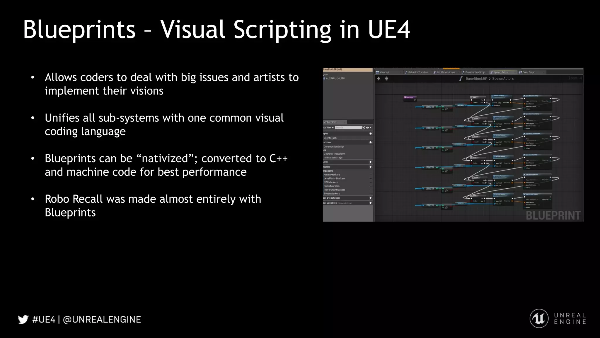 Blueprints – Visual Scripting in UE4
• Allows coders to deal with big issues and artists to
implement their visions
• Unifies all sub-systems with one common visual
coding language
• Blueprints can be “nativized”; converted to C++
and machine code for best performance
• Robo Recall was made almost entirely with
Blueprints
 