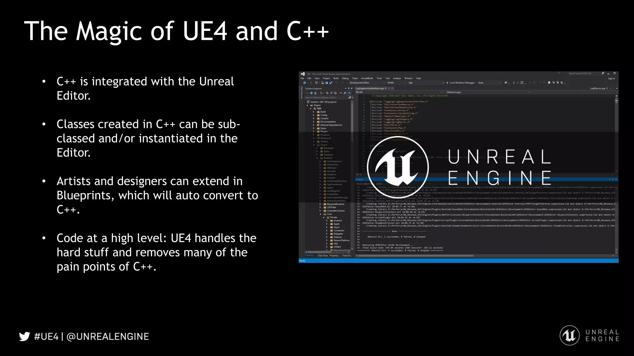 The Magic of UE4 and C++
• C++ is integrated with the Unreal
Editor.
• Classes created in C++ can be sub-
classed and/or instantiated in the
Editor.
• Artists and designers can extend in
Blueprints, which will auto convert to
C++.
• Code at a high level: UE4 handles the
hard stuff and removes many of the
pain points of C++.
 