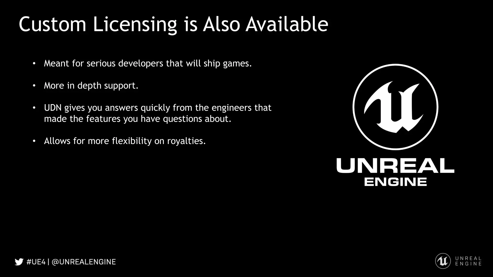 Custom Licensing is Also Available
• Meant for serious developers that will ship games.
• More in depth support.
• UDN gives you answers quickly from the engineers that
made the features you have questions about.
• Allows for more flexibility on royalties.
 